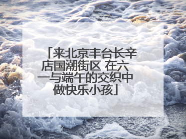 来北京丰台长辛店国潮街区 在六一与端午的交织中做快乐小孩