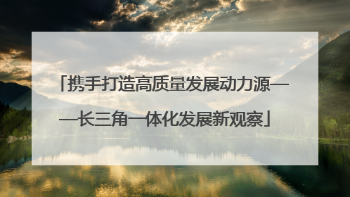 携手打造高质量发展动力源——长三角一体化发展新观察