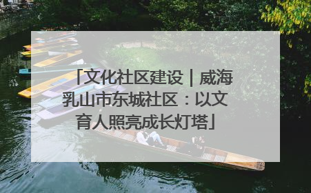 文化社区建设｜威海乳山市东城社区：以文育人照亮成长灯塔