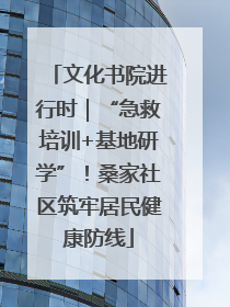 文化书院进行时｜“急救培训+基地研学”！桑家社区筑牢居民健康防线