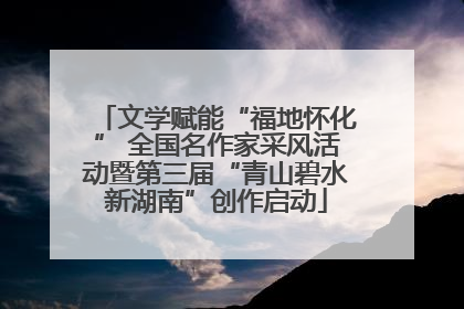 文学赋能“福地怀化” 全国名作家采风活动暨第三届“青山碧水新湖南”创作启动