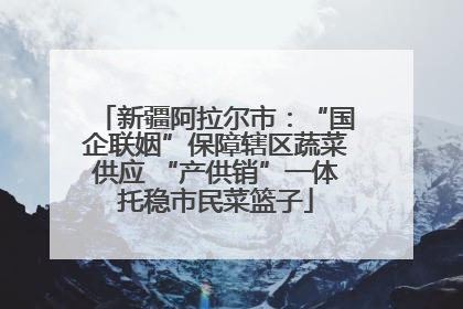 新疆阿拉尔市：“国企联姻”保障辖区蔬菜供应 “产供销”一体托稳市民菜篮子