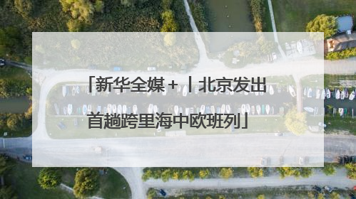 新华全媒＋丨北京发出首趟跨里海中欧班列