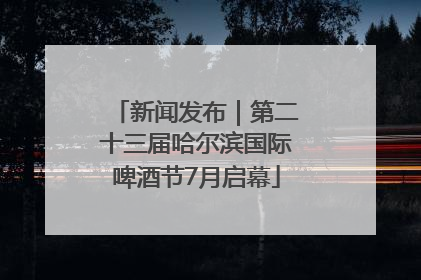 新闻发布｜第二十三届哈尔滨国际啤酒节7月启幕
