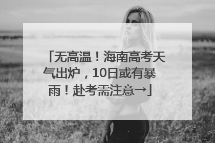 无高温！海南高考天气出炉，10日或有暴雨！赴考需注意→