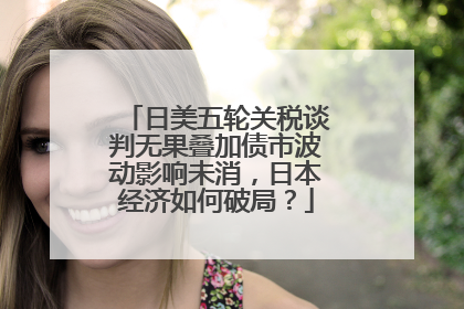 日美五轮关税谈判无果叠加债市波动影响未消，日本经济如何破局？