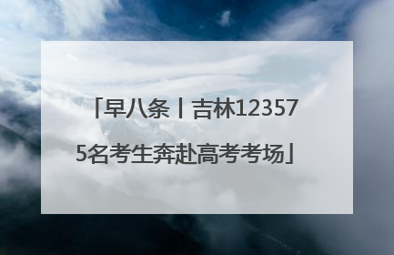 早八条丨吉林123575名考生奔赴高考考场