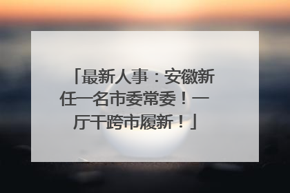 最新人事：安徽新任一名市委常委！一厅干跨市履新！