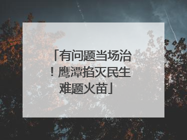 有问题当场治！鹰潭掐灭民生难题火苗