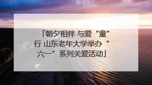 朝夕相伴 与爱“童”行 山东老年大学举办“六一”系列关爱活动