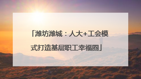 潍坊潍城：人大+工会模式打造基层职工幸福圈