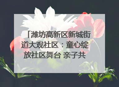 潍坊高新区新城街道大观社区：童心绽放社区舞台 亲子共谱六一欢歌