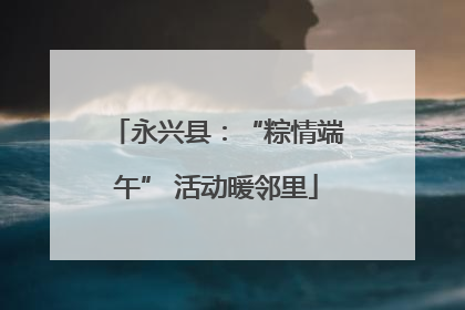 永兴县：“粽情端午” 活动暖邻里