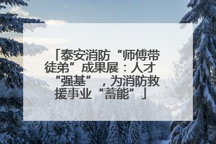 泰安消防“师傅带徒弟”成果展：人才“强基”，为消防救援事业“蓄能”