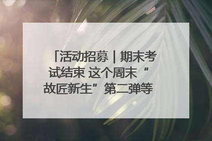 活动招募｜期末考试结束 这个周末“故匠新生”第二弹等着同学们来体验！
