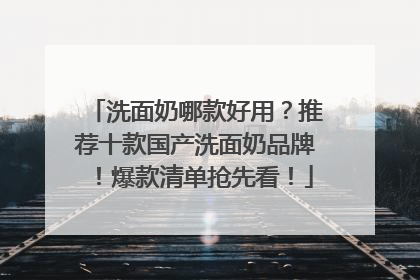 洗面奶哪款好用？推荐十款国产洗面奶品牌！爆款清单抢先看！