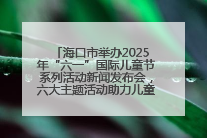 海口市举办2025年“六一”国际儿童节系列活动新闻发布会，六大主题活动助力儿童友好城市建设