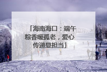 海南海口：端午粽香暖孤老，爱心传递显担当