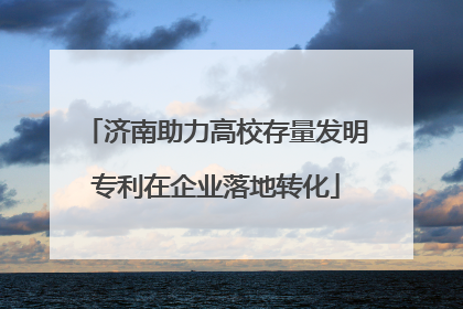 济南助力高校存量发明专利在企业落地转化
