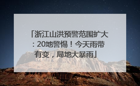 浙江山洪预警范围扩大：20地警惕！今天雨带有变，局地大暴雨