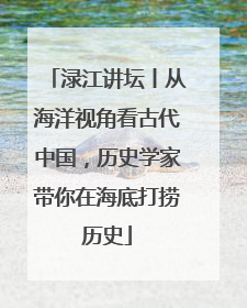 渌江讲坛丨从海洋视角看古代中国，历史学家带你在海底打捞历史
