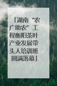 湖南“农广助农”工程衡阳茶叶产业发展带头人培训班圆满落幕