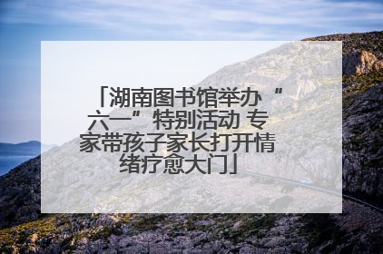 湖南图书馆举办“六一”特别活动 专家带孩子家长打开情绪疗愈大门