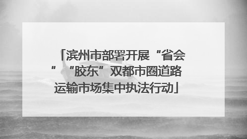 滨州市部署开展“省会”“胶东”双都市圈道路运输市场集中执法行动