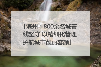 滨州：800余名城管一线坚守 以精细化管理护航城市靓丽容颜