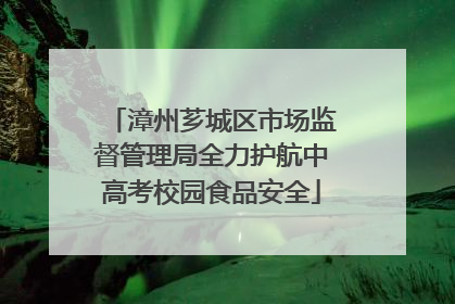 漳州芗城区市场监督管理局全力护航中高考校园食品安全