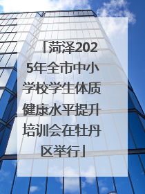 菏泽2025年全市中小学校学生体质健康水平提升培训会在牡丹区举行
