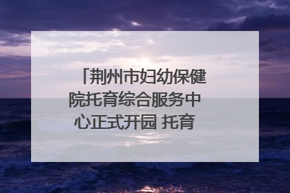 荆州市妇幼保健院托育综合服务中心正式开园 托育宣传月同步启动
