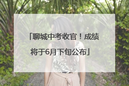 聊城中考收官！成绩将于6月下旬公布