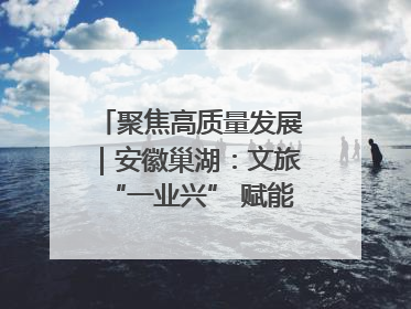 聚焦高质量发展｜安徽巢湖：文旅“一业兴” 赋能“百业旺”