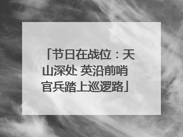 节日在战位：天山深处 英沿前哨官兵踏上巡逻路