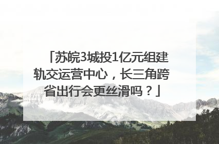 苏皖3城投1亿元组建轨交运营中心，长三角跨省出行会更丝滑吗？