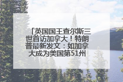 英国国王查尔斯三世首访加拿大！特朗普最新发文：如加拿大成为美国第51州可免费用“金穹”