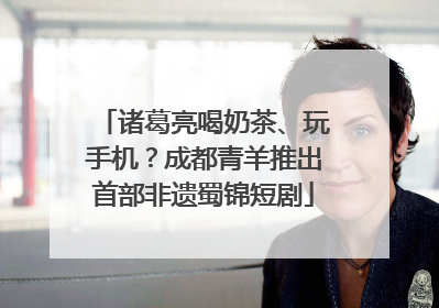 诸葛亮喝奶茶、玩手机？成都青羊推出首部非遗蜀锦短剧
