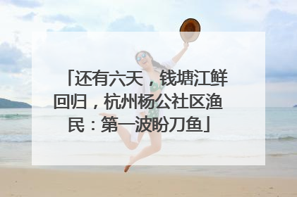 还有六天，钱塘江鲜回归，杭州杨公社区渔民：第一波盼刀鱼