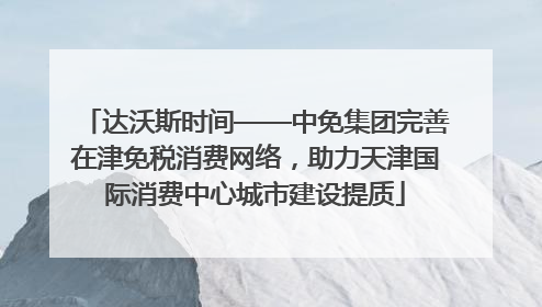 达沃斯时间——中免集团完善在津免税消费网络，助力天津国际消费中心城市建设提质