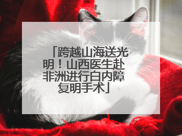 跨越山海送光明！山西医生赴非洲进行白内障复明手术