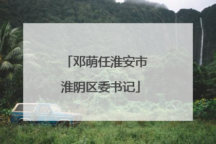邓萌任淮安市淮阴区委书记