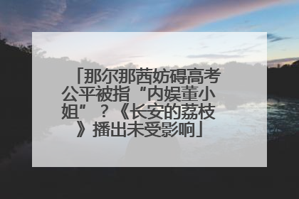 那尔那茜妨碍高考公平被指“内娱董小姐”？《长安的荔枝》播出未受影响