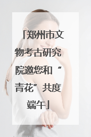 郑州市文物考古研究院邀您和“青花”共度端午