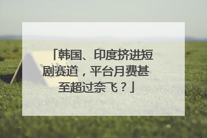 韩国、印度挤进短剧赛道，平台月费甚至超过奈飞？