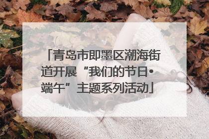 青岛市即墨区潮海街道开展“我们的节日•端午”主题系列活动