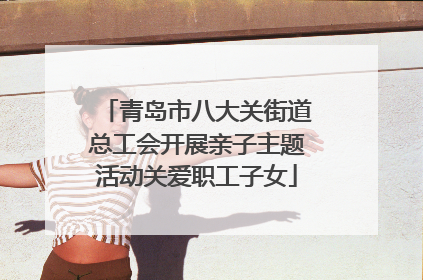 青岛市八大关街道总工会开展亲子主题活动关爱职工子女