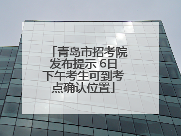 青岛市招考院发布提示 6日下午考生可到考点确认位置