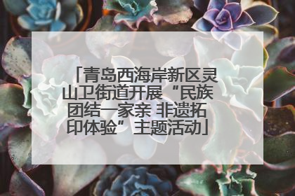 青岛西海岸新区灵山卫街道开展“民族团结一家亲 非遗拓印体验”主题活动