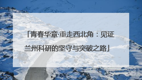 青春华章·重走西北角：见证兰州科研的坚守与突破之路